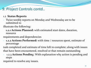 9. Project Controls contd..
1.2 Status Reports
- Twice weekly reports on Monday and Wednesday are to be
   submitted to
illustrate the following:
   1.2.1 Actions Planned: with estimated start dates, duration,
   resource
requirements and dependencies
- 1.2.2 Actions Performed: with time / resources spent, estimate of
   percentage
task completed and estimate of time left to complete; along with issues
that have been encountered, resolved or that remain outstanding
- 1.2.3 Actions Pending: With explanation why action is pending and
   steps
required to resolve any issues.
                                                                    20
 
