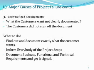 10. Major Causes of Project Failure contd..

3. Poorly Defined Requirements:
- What the Customers want not clearly documented?
- The Customers did not sign off the document


What to do?
- Find out and document exactly what the customer
  wants.
- Inform Everybody of the Project Scope
- Document Business, Functional and Technical
  Requirements and get it signed.

                                                    23
 