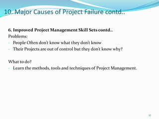 10. Major Causes of Project Failure contd..

 6. Improved Project Management Skill Sets contd..
 Problems:
 - People Often don’t know what they don’t know
 - Their Projects are out of control but they don’t know why?


 What to do?
 - Learn the methods, tools and techniques of Project Management.




                                                                    27
 