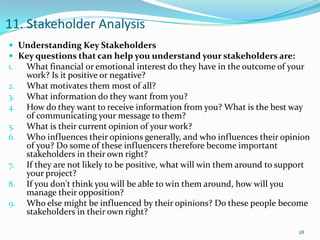11. Stakeholder Analysis
 Understanding Key Stakeholders
 Key questions that can help you understand your stakeholders are:
1. What financial or emotional interest do they have in the outcome of your
     work? Is it positive or negative?
2.   What motivates them most of all?
3.   What information do they want from you?
4.   How do they want to receive information from you? What is the best way
     of communicating your message to them?
5.   What is their current opinion of your work?
6.   Who influences their opinions generally, and who influences their opinion
     of you? Do some of these influencers therefore become important
     stakeholders in their own right?
7.   If they are not likely to be positive, what will win them around to support
     your project?
8.   If you don't think you will be able to win them around, how will you
     manage their opposition?
9.   Who else might be influenced by their opinions? Do these people become
     stakeholders in their own right?

                                                                             28
 