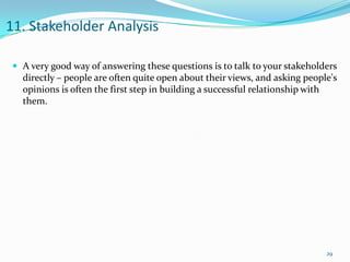 11. Stakeholder Analysis

  A very good way of answering these questions is to talk to your stakeholders
   directly – people are often quite open about their views, and asking people's
   opinions is often the first step in building a successful relationship with
   them.




                                                                             29
 