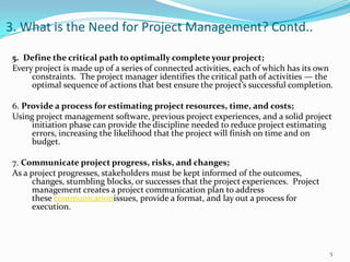 3. What is the Need for Project Management? Contd..

 5. Define the critical path to optimally complete your project;
 Every project is made up of a series of connected activities, each of which has its own
      constraints. The project manager identifies the critical path of activities — the
      optimal sequence of actions that best ensure the project’s successful completion.

 6. Provide a process for estimating project resources, time, and costs;
 Using project management software, previous project experiences, and a solid project
      initiation phase can provide the discipline needed to reduce project estimating
      errors, increasing the likelihood that the project will finish on time and on
      budget.

 7. Communicate project progress, risks, and changes;
 As a project progresses, stakeholders must be kept informed of the outcomes,
       changes, stumbling blocks, or successes that the project experiences. Project
       management creates a project communication plan to address
       these communicationissues, provide a format, and lay out a process for
       execution.




                                                                                       5
 