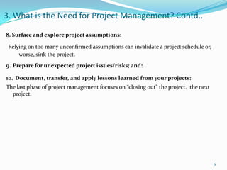 3. What is the Need for Project Management? Contd..

8. Surface and explore project assumptions:

 Relying on too many unconfirmed assumptions can invalidate a project schedule or,
     worse, sink the project.
9. Prepare for unexpected project issues/risks; and:

10. Document, transfer, and apply lessons learned from your projects:
The last phase of project management focuses on “closing out” the project. the next
  project.




                                                                                      6
 