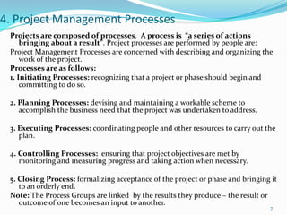 4. Project Management Processes
 Projects are composed of processes. A process is “a series of actions
     bringing about a result”. Project processes are performed by people are:
 Project Management Processes are concerned with describing and organizing the
     work of the project.
 Processes are as follows:
 1. Initiating Processes: recognizing that a project or phase should begin and
     committing to do so.

 2. Planning Processes: devising and maintaining a workable scheme to
    accomplish the business need that the project was undertaken to address.

 3. Executing Processes: coordinating people and other resources to carry out the
    plan.

 4. Controlling Processes: ensuring that project objectives are met by
    monitoring and measuring progress and taking action when necessary.

 5. Closing Process: formalizing acceptance of the project or phase and bringing it
    to an orderly end.
 Note: The Process Groups are linked by the results they produce – the result or
    outcome of one becomes an input to another.
                                                                                7
 