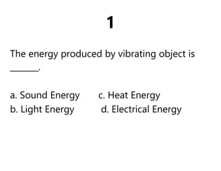 1
The energy produced by vibrating object is
_______.
a. Sound Energy c. Heat Energy
b. Light Energy d. Electrical Energy
 