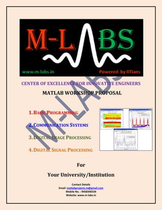 Contact Details
Email: matlabprojects.in@gmail.com
Mobile No. : 9458346534
Website: www.m-labs.in
CENTER OF EXCELLENCE FOR INNOVATIVE ENGINEERS
MATLAB WORKSHOP PROPOSAL
1.BASIC PROGRAMMING
2.COMMUNICATION SYSTEMS
3.DIGITAL IMAGE PROCESSING
4.DIGITAL SIGNAL PROCESSING
For
Your University/Institution
 