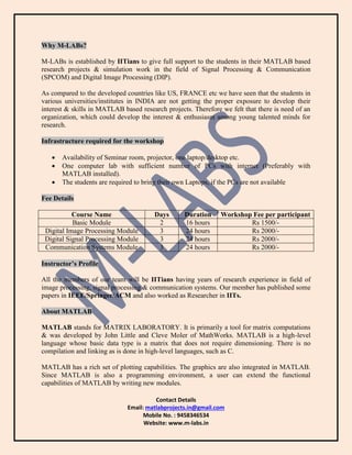 Contact Details
Email: matlabprojects.in@gmail.com
Mobile No. : 9458346534
Website: www.m-labs.in
Why M-LABs?
M-LABs is established by IITians to give full support to the students in their MATLAB based
research projects & simulation work in the field of Signal Processing & Communication
(SPCOM) and Digital Image Processing (DIP).
As compared to the developed countries like US, FRANCE etc we have seen that the students in
various universities/institutes in INDIA are not getting the proper exposure to develop their
interest & skills in MATLAB based research projects. Therefore we felt that there is need of an
organization, which could develop the interest & enthusiasm among young talented minds for
research.
Infrastructure required for the workshop
 Availability of Seminar room, projector, one laptop/desktop etc.
 One computer lab with sufficient number of PCs with internet (Preferably with
MATLAB installed).
 The students are required to bring their own Laptops, if the PCs are not available
Fee Details
Course Name Days Duration Workshop Fee per participant
Basic Module 2 16 hours Rs 1500/-
Digital Image Processing Module 3 24 hours Rs 2000/-
Digital Signal Processing Module 3 24 hours Rs 2000/-
Communication Systems Module 3 24 hours Rs 2000/-
Instructor’s Profile
All the members of our team will be IITians having years of research experience in field of
image processing, signal processing & communication systems. Our member has published some
papers in IEEE/Springer/ACM and also worked as Researcher in IITs.
About MATLAB
MATLAB stands for MATRIX LABORATORY. It is primarily a tool for matrix computations
& was developed by John Little and Cleve Moler of MathWorks. MATLAB is a high-level
language whose basic data type is a matrix that does not require dimensioning. There is no
compilation and linking as is done in high-level languages, such as C.
MATLAB has a rich set of plotting capabilities. The graphics are also integrated in MATLAB.
Since MATLAB is also a programming environment, a user can extend the functional
capabilities of MATLAB by writing new modules.
 