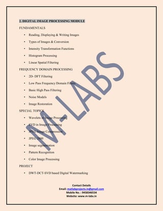 Contact Details
Email: matlabprojects.in@gmail.com
Mobile No. : 9458346534
Website: www.m-labs.in
2. DIGITAL IMAGE PROCESSING MODULE
FUNDAMENTALS
• Reading, Displaying & Writing Images
• Types of Images & Conversion
• Intensity Transformation Functions
• Histogram Processing
• Linear Spatial Filtering
FREQUENCY DOMAIN PROCESSING
• 2D- DFT Filtering
• Low Pass Frequency Domain Filters
• Basic High Pass Filtering
• Noise Models
• Image Restoration
SPECIAL TOPICS
• Wavelets in Image Processing
• SVD in Image Processing
• JPEG Image Compression
• JPEG 2000
• Image segmentation
• Pattern Recognition
• Color Image Processing
PROJECT
• DWT-DCT-SVD based Digital Watermarking
 