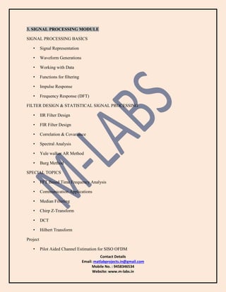 Contact Details
Email: matlabprojects.in@gmail.com
Mobile No. : 9458346534
Website: www.m-labs.in
3. SIGNAL PROCESSING MODULE
SIGNAL PROCESSING BASICS
• Signal Representation
• Waveform Generations
• Working with Data
• Functions for filtering
• Impulse Response
• Frequency Response (DFT)
FILTER DESIGN & STATISTICAL SIGNAL PROCESSING
• IIR Filter Design
• FIR Filter Design
• Correlation & Covariance
• Spectral Analysis
• Yule walker AR Method
• Burg Method
SPECIAL TOPICS
• FFT Based Time Frequency Analysis
• Communication Applications
• Median Filtering
• Chirp Z-Transform
• DCT
• Hilbert Transform
Project
• Pilot Aided Channel Estimation for SISO OFDM
 