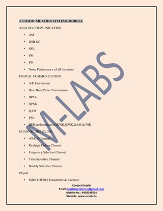 Contact Details
Email: matlabprojects.in@gmail.com
Mobile No. : 9458346534
Website: www.m-labs.in
4. COMMUNICATION SYSTEMS MODULE
ANALOG COMMUNICATION
• AM
• DSB-SC
• SSB
• PM
• FM
• Noise Performance of all the above
DIGITAL COMMUNICATION
• A/D Conversion
• Base Band Pulse Transmission
• BPSK
• QPSK
• QAM
• FSK
• BER performance of BPSK,QPSK,QAM & FSK
CHANNEL MODELING
• AWGN Channel
• Rayleigh Fading Channel
• Frequency Selective Channel
• Time Selective Channel
• Doubly Selective Channel
Project
• MIMO OFDM Transmitter & Receiver
 