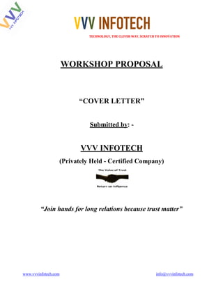 VVV INFOTECH																																																							TECHNOLOGY,	THE	CLEVER	WAY,	SCRATCH	TO	INNOVATION	
www.vvvinfotech.com info@vvvinfotech.com
WORKSHOP PROPOSAL
“COVER LETTER”
Submitted by: -
VVV INFOTECH
(Privately Held - Certified Company)
“Join hands for long relations because trust matter”
 