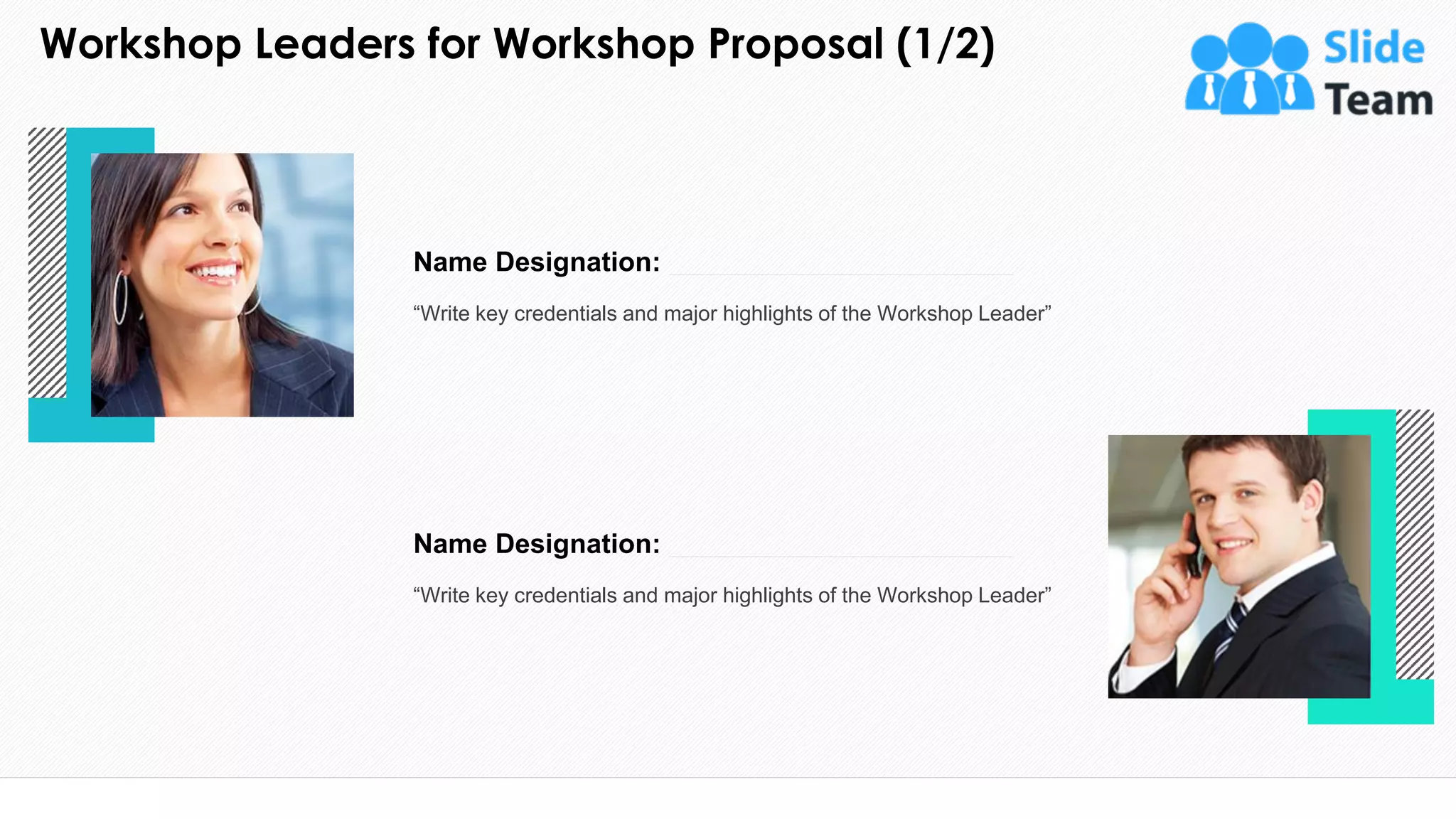 Workshop Leaders for Workshop Proposal (1/2)
14
This slide is 100% editable. Adapt it to your needs and capture your audience's attention.
“Write key credentials and major highlights of the Workshop Leader”
Name Designation:
“Write key credentials and major highlights of the Workshop Leader”
Name Designation:
 