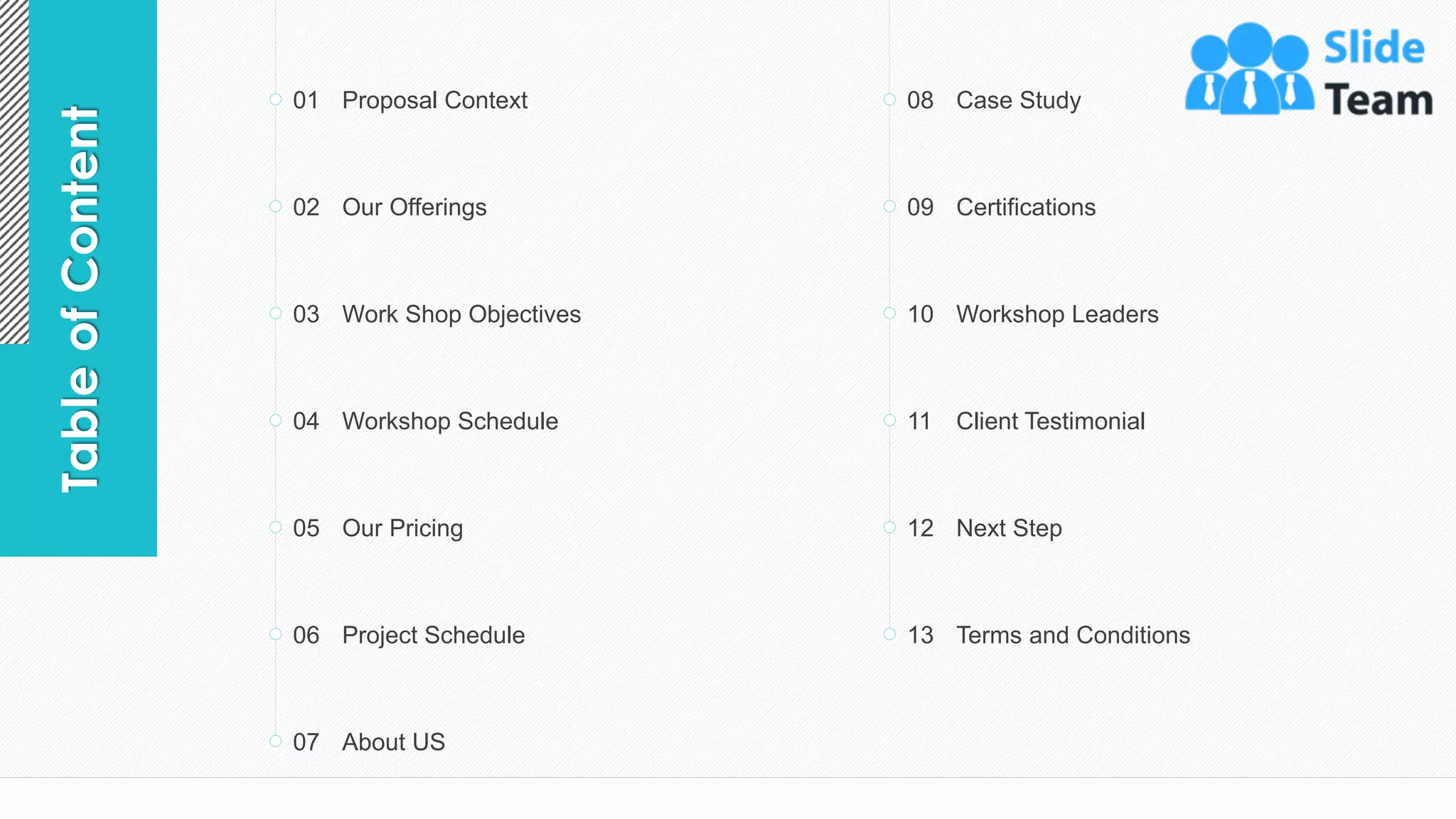 3
Table
of
Content Proposal Context
01
Our Offerings
02
Work Shop Objectives
03
Workshop Schedule
04
Our Pricing
05
Project Schedule
06
About US
07
Case Study
08
Certifications
09
Workshop Leaders
10
Client Testimonial
11
Next Step
12
Terms and Conditions
13
 