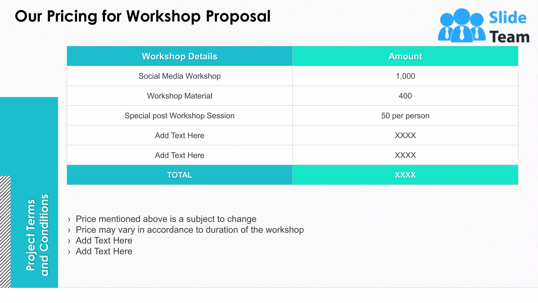 Our Pricing for Workshop Proposal
9
Workshop Details Amount
Social Media Workshop 1,000
Workshop Material 400
Special post Workshop Session 50 per person
Add Text Here XXXX
Add Text Here XXXX
TOTAL XXXX
Project
Terms
and
Conditions
› Price mentioned above is a subject to change
› Price may vary in accordance to duration of the workshop
› Add Text Here
› Add Text Here
This slide is 100% editable. Adapt it to your needs and capture your audience's attention.
 
