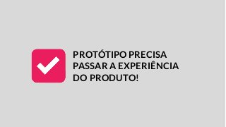 PROTÓTIPO PRECISA
PASSAR A EXPERIÊNCIA
DO PRODUTO!
 