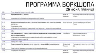 ПРОГРАММА ВОРКШОПА
9:00 Регистрация и приветственный кофе
10:00 Аудит маркетинга и продаж Алексей
Манихин
Управляющий партнер Prime Time
Forums
10:30 Практическое задание по разбору кейсов участников
11:20 Корректировка маркетинговой стратегии. Консолидация всех клиентов, лидов и
контактов
Илья Балахнин Генеральный директор Paper
Planes
12:00 Перерыв на кофе
12:20 Практическое задание по сегментации существующих и потенциальных клиентов
14:00 Обед
15:00 Системная работа с клиентской базой email-маркетингом. Оповещаем, утепляем
контентом и продаем
Олег Баша Генеральный директор
GеtResponse Россия
15:40 Практическое задание по подготовки цепочки email-сообщений для разных
сегментов клиентской базы
17:00 Перерыв на кофе
17:20 Лидогенерация. Настраиваем поток клиентов с самых эффективных каналов Владислав
Пивнев
Руководитель проектов агентства
BDL
18:00 Практическое задание по разработке рекламной кампании
19:00 Подведение итогов дня Алексей
Манихин
Управляющий партнер Prime Time
Forums
26 июня, пятница
 