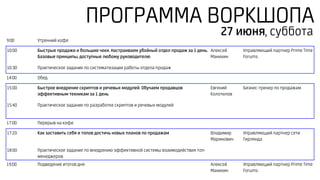 ПРОГРАММА ВОРКШОПА
9:00 Утренний кофе
10:00 Быстрые продажи и большие чеки. Настраиваем убойный отдел продаж за 1 день.
Базовые принципы, доступные любому руководителю
Алексей
Манихин
Управляющий партнер Prime Time
Forums
10:30 Практическое задание по систематизации работы отдела продаж
14:00 Обед
15:00 Быстрое внедрение скриптов и речевых модулей. Обучаем продавцов
эффективным техникам за 1 день
Евгений
Колотилов
Бизнес-тренер по продажам
15:40 Практическое задание по разработке скриптов и речевых модулей
17:00 Перерыв на кофе
17:20 Как заставить себя и топов достичь новых планов по продажам Владимир
Маринович
Управляющий партнер сети
Гирлянда
18:00 Практическое задание по внедрению эффективной системы взаимодействия топ-
менеджеров
19:00 Подведение итогов дня Алексей
Манихин
Управляющий партнер Prime Time
Forums
27 июня, суббота
 