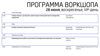 ПРОГРАММА ВОРКШОПА
11:00 Утренний кофе
12:00 Разбор кейсов с экспертами: презентация планов действий по внедрению
изменений
Групповое
обсуждение
14:00 Обед
15:00 Разбор ключевых вопросов бизнеса Владимир
Маринович
Управляющий партнер сети
Гирлянда
17:00 Перерыв на кофе
17:20 Индивидуальная работа над планом по внедрению изменений с экспертами Работа в мини-
группах
19:00 Подведение итогов воркшопа Алексей
Манихин
Управляющий партнер Prime Time
Forums
28 июня, воскресенье, VIP-день
 