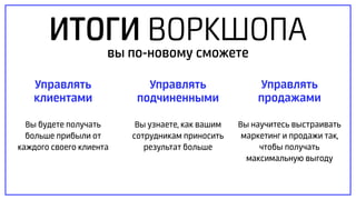 ИТОГИ ВОРКШОПА
Управлять
продажами
Вы научитесь выстраивать
маркетинг и продажи так,
чтобы получать
максимальную выгоду
Управлять
клиентами
Вы будете получать
больше прибыли от
каждого своего клиента
Управлять
подчиненными
Вы узнаете, как вашим
сотрудникам приносить
результат больше
вы по-новому сможете
 
