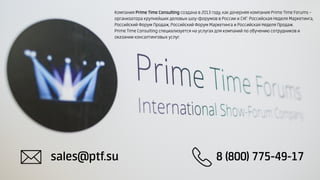 sales@ptf.su 8 (800) 775-49-17
Компания Prime Time Consulting создана в 2013 году, как дочерняя компания Prime Time Forums –
организатора крупнейших деловых шоу-форумов в России и СНГ: Российская Неделя Маркетинга,
Российский Форум Продаж, Российский Форум Маркетинга и Российская Неделя Продаж.
Prime Time Consulting специализуется на услугах для компаний по обучению сотрудников и
оказании консалтинговых услуг.
 