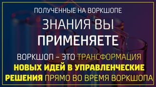 ПОЛУЧЕННЫЕ НА ВОРКШОПЕ 
ЗНАНИЯ ВЫ
ПРИМЕНЯЕТЕ
ВОРКШОП – ЭТО ТРАНСФОРМАЦИЯ 
НОВЫХ ИДЕЙ В УПРАВЛЕНЧЕСКИЕ
РЕШЕНИЯ ПРЯМО ВО ВРЕМЯ ВОРКШОПА
 