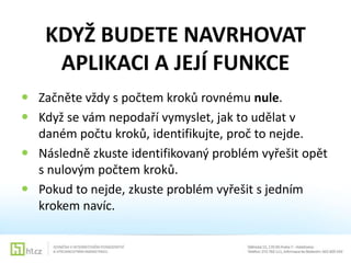 KDYŽ BUDETE NAVRHOVAT
APLIKACI A JEJÍ FUNKCE
 Začněte vždy s počtem kroků rovnému nule.
 Když se vám nepodaří vymyslet, jak to udělat v
daném počtu kroků, identifikujte, proč to nejde.
 Následně zkuste identifikovaný problém vyřešit opět
s nulovým počtem kroků.
 Pokud to nejde, zkuste problém vyřešit s jedním
krokem navíc.

 