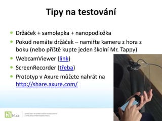 Tipy na testování
 Držáček + samolepka + nanopodložka
 Pokud nemáte držáček – namiřte kameru z hora z
boku (nebo příště kupte jeden školní Mr. Tappy)
 WebcamViewer (link)
 ScreenRecorder (třeba)
 Prototyp v Axure můžete nahrát na
http://share.axure.com/

 