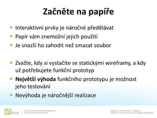 Začněte na papíře
 Interaktivní prvky je náročné předělávat
 Papír vám znemožní jejich použití
 Je snazší ho zahodit než smazat soubor
 Zvažte, kdy si vystačíte se statickými wireframy, a kdy
už potřebujete funkční prototyp
 Největší výhoda funkčního prototypu je možnost
jeho testování
 Nevýhoda je náročnější realizace

 