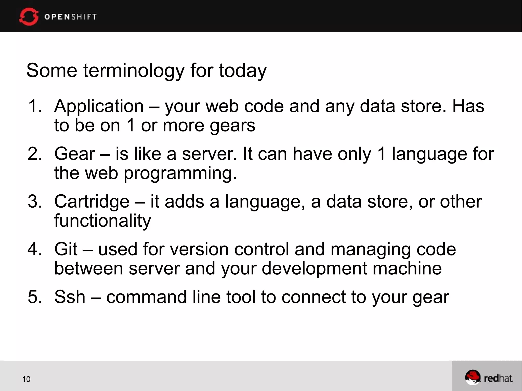 Some terminology for today
 1. Application – your web code and any data store. Has
    to be on 1 or more gears
 2. Gear – is like a server. It can have only 1 language for
    the web programming.
 3. Cartridge – it adds a language, a data store, or other
    functionality
 4. Git – used for version control and managing code
    between server and your development machine
 5. Ssh – command line tool to connect to your gear



10
 