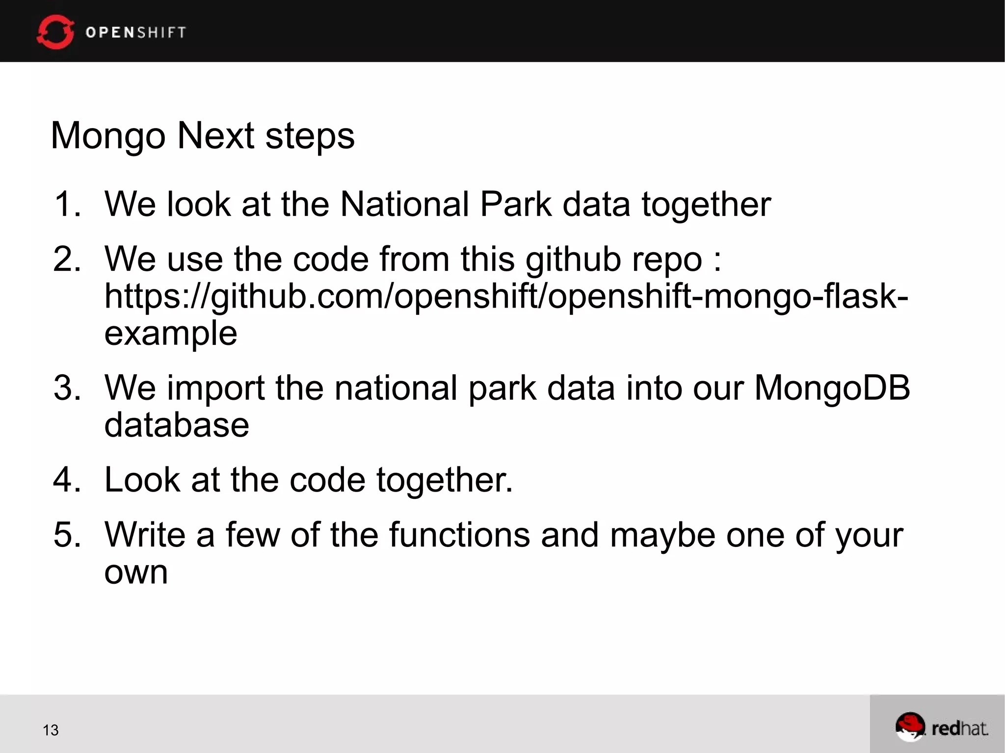 Mongo Next steps
 1. We look at the National Park data together
 2. We use the code from this github repo :
    https://github.com/openshift/openshift-mongo-flask-
    example
 3. We import the national park data into our MongoDB
    database
 4. Look at the code together.
 5. Write a few of the functions and maybe one of your
    own



13
 