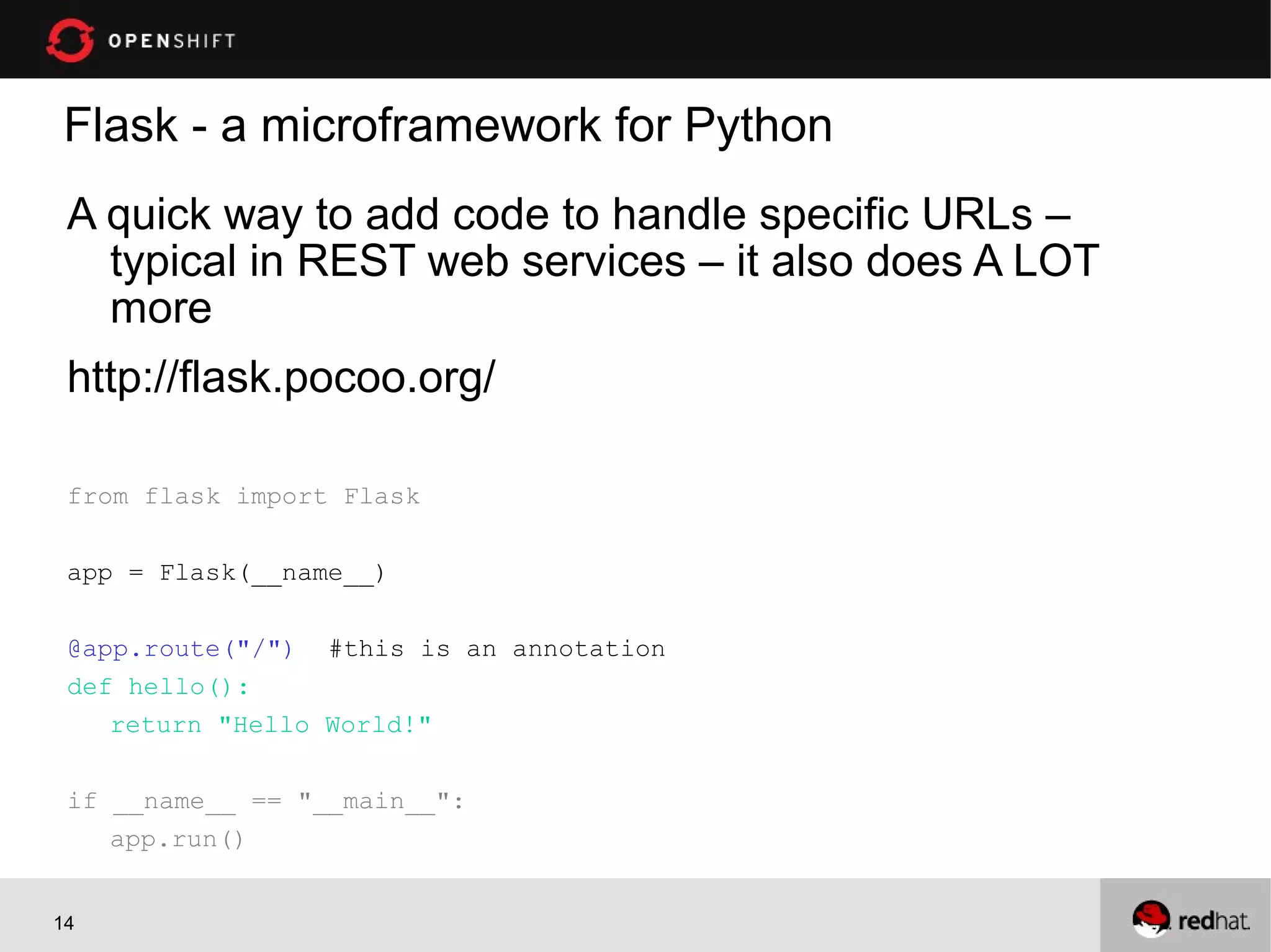 Flask - a microframework for Python
 A quick way to add code to handle specific URLs –
   typical in REST web services – it also does A LOT
   more
 http://flask.pocoo.org/

 from flask import Flask

 app = Flask(__name__)

 @app.route("/") #this is an annotation
 def hello():
    return "Hello World!"

 if __name__ == "__main__":
    app.run()


14
 