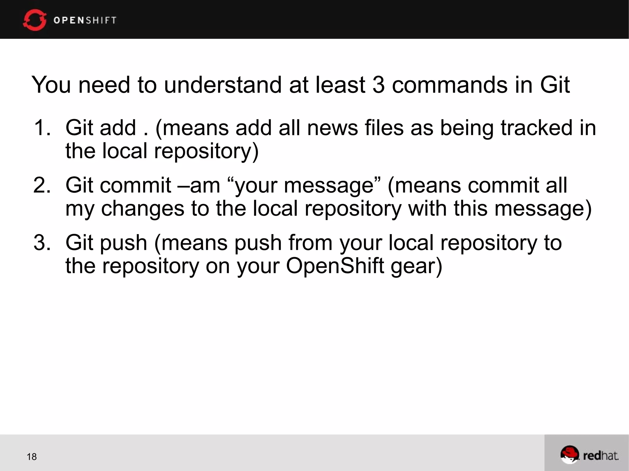 You need to understand at least 3 commands in Git
 1. Git add . (means add all news files as being tracked in
    the local repository)
 2. Git commit –am “your message” (means commit all
    my changes to the local repository with this message)
 3. Git push (means push from your local repository to
    the repository on your OpenShift gear)




18
 