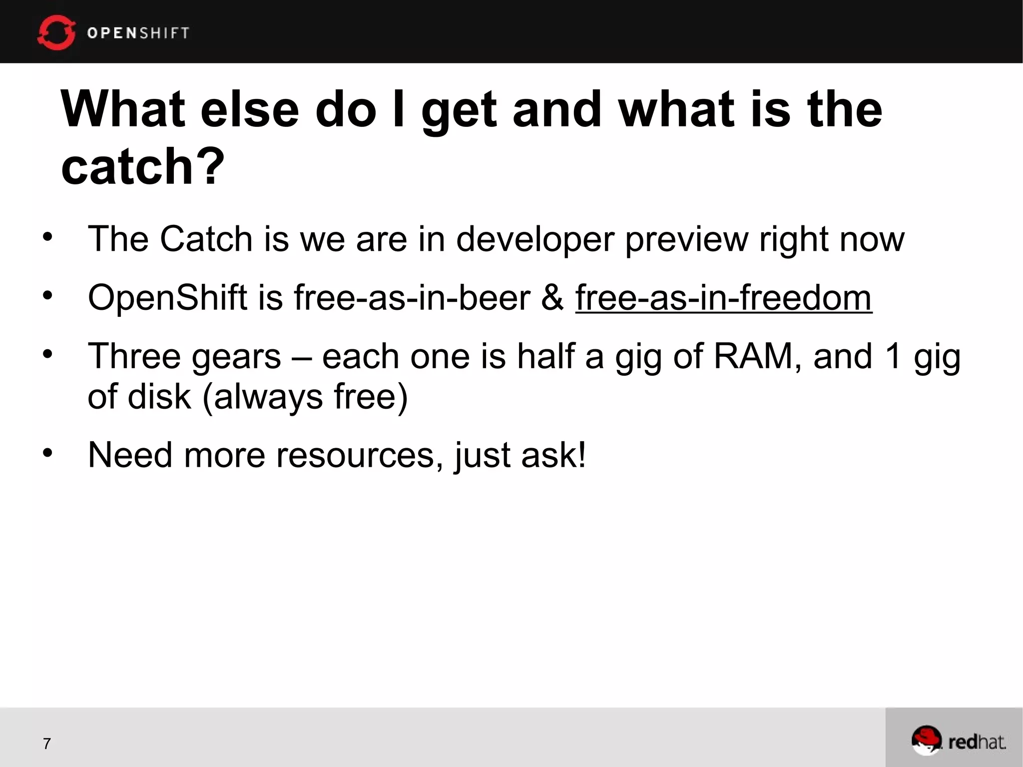 What else do I get and what is the
    catch?
• The Catch is we are in developer preview right now
• OpenShift is free-as-in-beer & free-as-in-freedom
• Three gears – each one is half a gig of RAM, and 1 gig
  of disk (always free)
• Need more resources, just ask!




7
 