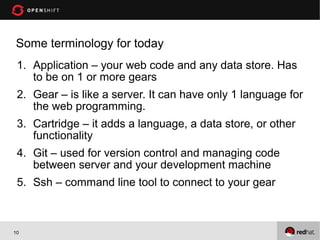 Some terminology for today
 1. Application – your web code and any data store. Has
    to be on 1 or more gears
 2. Gear – is like a server. It can have only 1 language for
    the web programming.
 3. Cartridge – it adds a language, a data store, or other
    functionality
 4. Git – used for version control and managing code
    between server and your development machine
 5. Ssh – command line tool to connect to your gear



10
 