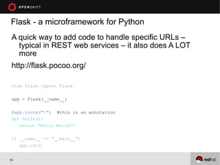Flask - a microframework for Python
 A quick way to add code to handle specific URLs –
   typical in REST web services – it also does A LOT
   more
 http://flask.pocoo.org/

 from flask import Flask

 app = Flask(__name__)

 @app.route("/") #this is an annotation
 def hello():
    return "Hello World!"

 if __name__ == "__main__":
    app.run()


14
 