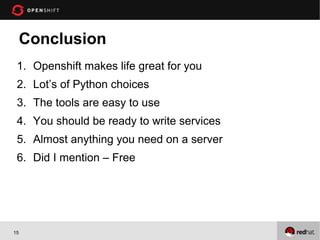 Conclusion
 1. Openshift makes life great for you
 2. Lot’s of Python choices
 3. The tools are easy to use
 4. You should be ready to write services
 5. Almost anything you need on a server
 6. Did I mention – Free




15
 