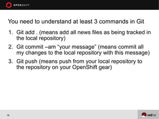 You need to understand at least 3 commands in Git
 1. Git add . (means add all news files as being tracked in
    the local repository)
 2. Git commit –am “your message” (means commit all
    my changes to the local repository with this message)
 3. Git push (means push from your local repository to
    the repository on your OpenShift gear)




18
 