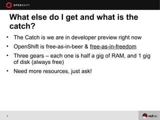 What else do I get and what is the
    catch?
• The Catch is we are in developer preview right now
• OpenShift is free-as-in-beer & free-as-in-freedom
• Three gears – each one is half a gig of RAM, and 1 gig
  of disk (always free)
• Need more resources, just ask!




7
 