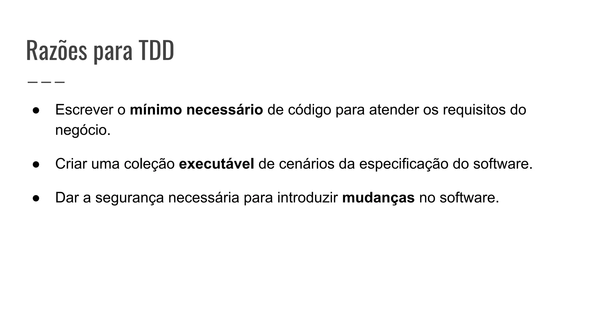 Razões para TDD
● Escrever o mínimo necessário de código para atender os requisitos do
negócio.
● Criar uma coleção executável de cenários da especificação do software.
● Dar a segurança necessária para introduzir mudanças no software.
 