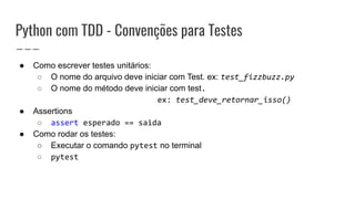 Python com TDD - Convenções para Testes
● Como escrever testes unitários:
○ O nome do arquivo deve iniciar com Test. ex: test_fizzbuzz.py
○ O nome do método deve iniciar com test.
ex: test_deve_retornar_isso()
● Assertions
○ assert esperado == saida
● Como rodar os testes:
○ Executar o comando pytest no terminal
○ pytest
 