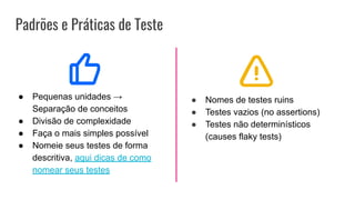 Padrões e Práticas de Teste
● Pequenas unidades →
Separação de conceitos
● Divisão de complexidade
● Faça o mais simples possível
● Nomeie seus testes de forma
descritiva, aqui dicas de como
nomear seus testes
● Nomes de testes ruins
● Testes vazios (no assertions)
● Testes não determinísticos
(causes flaky tests)
 