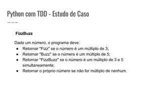 Python com TDD - Estudo de Caso
FizzBuzz
Dado um número, o programa deve:
● Retornar "Fizz" se o número é um múltiplo de 3;
● Retornar "Buzz" se o número é um múltiplo de 5;
● Retornar "FizzBuzz" se o número é um múltiplo de 3 e 5
simultaneamente;
● Retornar o próprio número se não for múltiplo de nenhum.
 