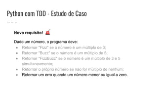 Python com TDD - Estudo de Caso
Novo requisito! 🚨
Dado um número, o programa deve:
● Retornar "Fizz" se o número é um múltiplo de 3;
● Retornar "Buzz" se o número é um múltiplo de 5;
● Retornar "FizzBuzz" se o número é um múltiplo de 3 e 5
simultaneamente;
● Retornar o próprio número se não for múltiplo de nenhum;
● Retornar um erro quando um número menor ou igual a zero.
 