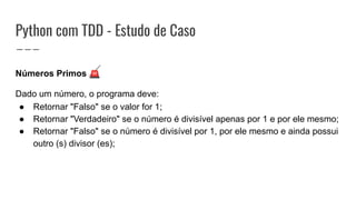 Python com TDD - Estudo de Caso
Números Primos 🚨
Dado um número, o programa deve:
● Retornar "Falso" se o valor for 1;
● Retornar "Verdadeiro" se o número é divisível apenas por 1 e por ele mesmo;
● Retornar "Falso" se o número é divisível por 1, por ele mesmo e ainda possui
outro (s) divisor (es);
 