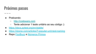 Próximos passos
● Praticando:
○ http://codewars.com
○ Tente adicionar 1 teste unitário ao seu código :)
● https://docs.pytest.org/en/stable/
● https://dzone.com/articles/7-popular-unit-test-naming
● Repo FizzBuzz e Números Primos
 
