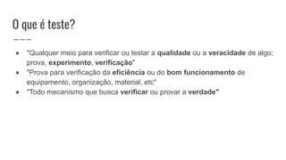 O que é teste?
● "Qualquer meio para verificar ou testar a qualidade ou a veracidade de algo;
prova, experimento, verificação"
● "Prova para verificação da eficiência ou do bom funcionamento de
equipamento, organização, material, etc"
● "Todo mecanismo que busca verificar ou provar a verdade"
 