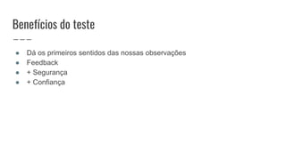 Benefícios do teste
● Dá os primeiros sentidos das nossas observações
● Feedback
● + Segurança
● + Confiança
 