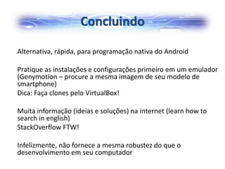 Concluindo
Alternativa, rápida, para programação nativa do Android
Pratique as instalações e configurações primeiro em um emulador
(Genymotion – procure a mesma imagem de seu modelo de
smartphone)
Dica: Faça clones pelo VirtualBox!
Muita informação (ideias e soluções) na internet (learn how to
search in english)
StackOverflow FTW!
Infelizmente, não fornece a mesma robustez do que o
desenvolvimento em seu computador
 
