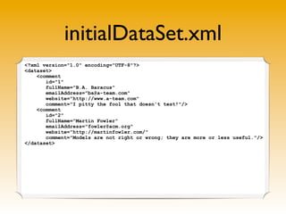 initialDataSet.xml
<?xml version="1.0" encoding="UTF-8"?>
<dataset>
    <comment
       id="1"
       fullName="B.A. Baracus"
       emailAddress="ba@a-team.com"
       website="http://www.a-team.com"
       comment="I pitty the fool that doesn't test!"/>
    <comment
       id="2"
       fullName="Martin Fowler"
       emailAddress="fowler@acm.org"
       website="http://martinfowler.com/"
       comment="Models are not right or wrong; they are more or less useful."/>
</dataset>
 