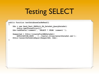 Testing SELECT
public function testDatabaseCanBeRead()
{
    $ds = new Zend_Test_PHPUnit_Db_DataSet_QueryDataSet(
        $this->getConnection());
    $ds->addTable('comment', 'SELECT * FROM `comment`');

    $expected = $this->createFlatXMLDataSet(
        APPLICATION_PATH . '/../tests/_files/selectDataSet.xml');
    $this->assertDataSetsEqual($expected, $ds);
}
 